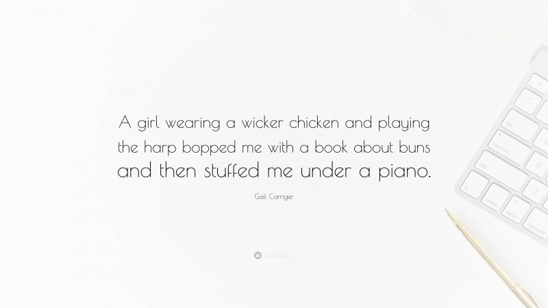 Gail Carriger Quote: “A girl wearing a wicker chicken and playing the harp bopped me with a book about buns and then stuffed me under a piano.”