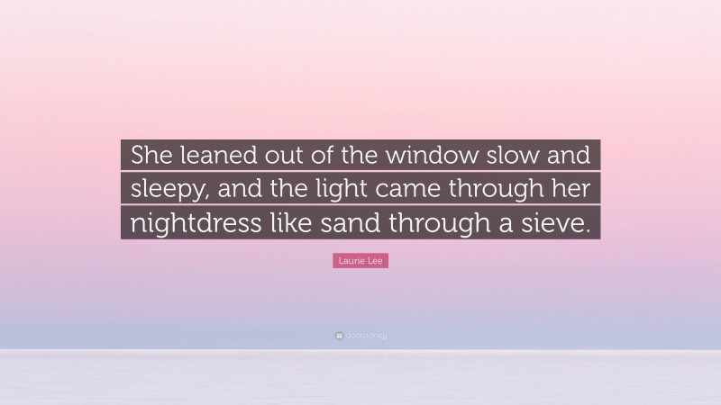 Laurie Lee Quote: “She leaned out of the window slow and sleepy, and the light came through her nightdress like sand through a sieve.”