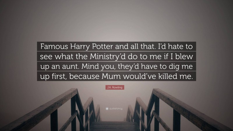 J.K. Rowling Quote: “Famous Harry Potter and all that. I’d hate to see what the Ministry’d do to me if I blew up an aunt. Mind you, they’d have to dig me up first, because Mum would’ve killed me.”