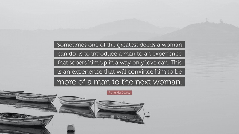 Pierre Alex Jeanty Quote: “Sometimes one of the greatest deeds a woman can do, is to introduce a man to an experience that sobers him up in a way only love can. This is an experience that will convince him to be more of a man to the next woman.”