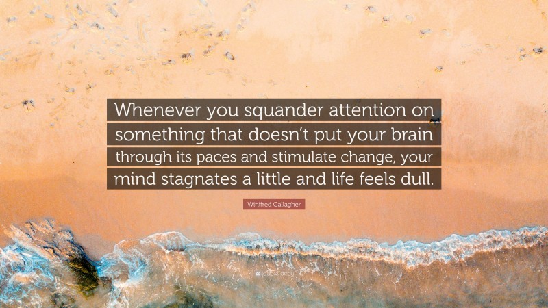 Winifred Gallagher Quote: “Whenever you squander attention on something that doesn’t put your brain through its paces and stimulate change, your mind stagnates a little and life feels dull.”