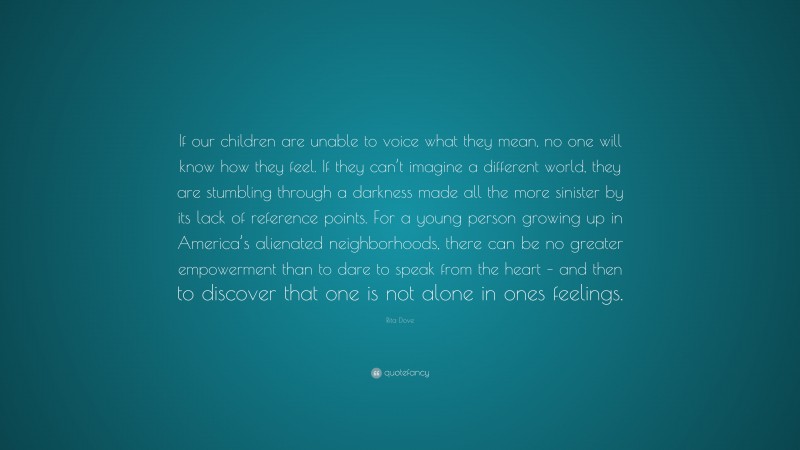 Rita Dove Quote: “If our children are unable to voice what they mean, no one will know how they feel. If they can’t imagine a different world, they are stumbling through a darkness made all the more sinister by its lack of reference points. For a young person growing up in America’s alienated neighborhoods, there can be no greater empowerment than to dare to speak from the heart – and then to discover that one is not alone in ones feelings.”
