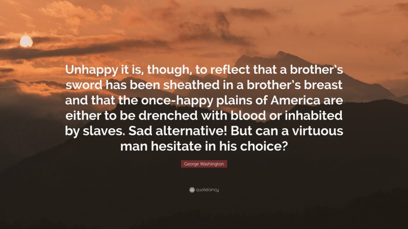 George Washington Quote: “Unhappy it is, though, to reflect that a brother’s sword has been sheathed in a brother’s breast and that the once-happy plains of America are either to be drenched with blood or inhabited by slaves. Sad alternative! But can a virtuous man hesitate in his choice?”