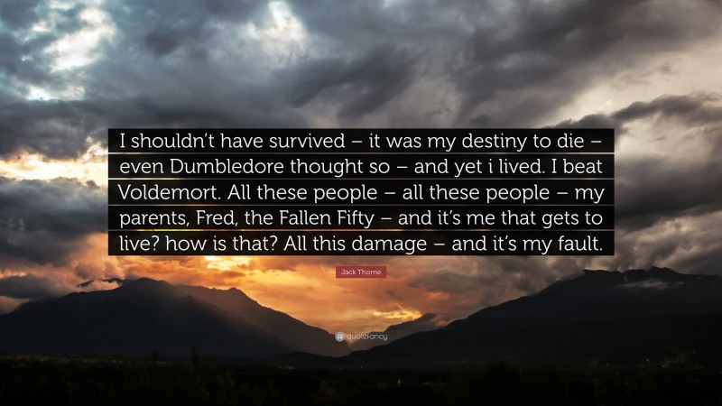 Jack Thorne Quote: “I shouldn’t have survived – it was my destiny to die – even Dumbledore thought so – and yet i lived. I beat Voldemort. All these people – all these people – my parents, Fred, the Fallen Fifty – and it’s me that gets to live? how is that? All this damage – and it’s my fault.”