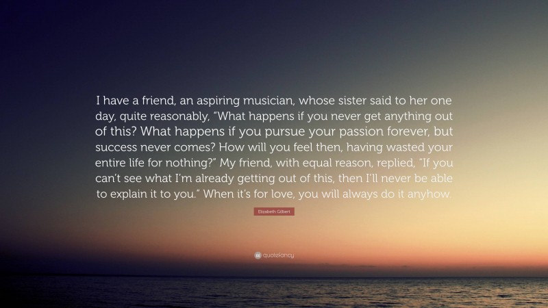 Elizabeth Gilbert Quote: “I have a friend, an aspiring musician, whose sister said to her one day, quite reasonably, “What happens if you never get anything out of this? What happens if you pursue your passion forever, but success never comes? How will you feel then, having wasted your entire life for nothing?” My friend, with equal reason, replied, “If you can’t see what I’m already getting out of this, then I’ll never be able to explain it to you.” When it’s for love, you will always do it anyhow.”