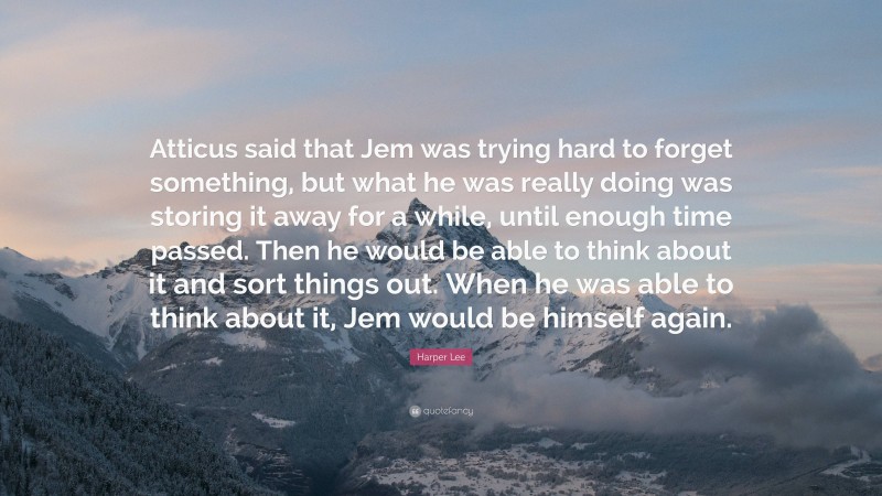 Harper Lee Quote: “Atticus said that Jem was trying hard to forget something, but what he was really doing was storing it away for a while, until enough time passed. Then he would be able to think about it and sort things out. When he was able to think about it, Jem would be himself again.”