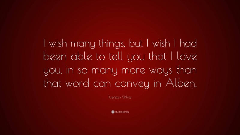 Kiersten White Quote: “I wish many things, but I wish I had been able to tell you that I love you, in so many more ways than that word can convey in Alben.”