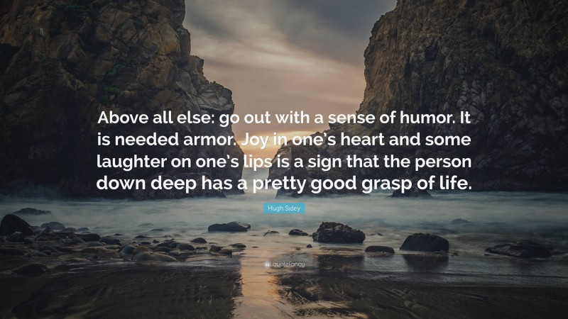 Hugh Sidey Quote: “Above all else: go out with a sense of humor. It is needed armor. Joy in one’s heart and some laughter on one’s lips is a sign that the person down deep has a pretty good grasp of life.”