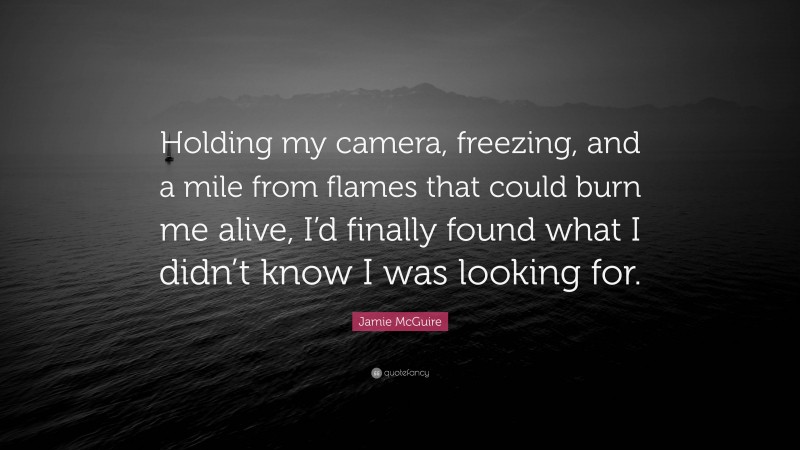 Jamie McGuire Quote: “Holding my camera, freezing, and a mile from flames that could burn me alive, I’d finally found what I didn’t know I was looking for.”