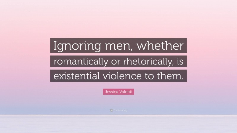 Jessica Valenti Quote: “Ignoring men, whether romantically or rhetorically, is existential violence to them.”