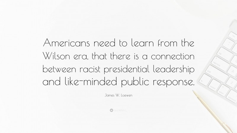 James W. Loewen Quote: “Americans need to learn from the Wilson era, that there is a connection between racist presidential leadership and like-minded public response.”