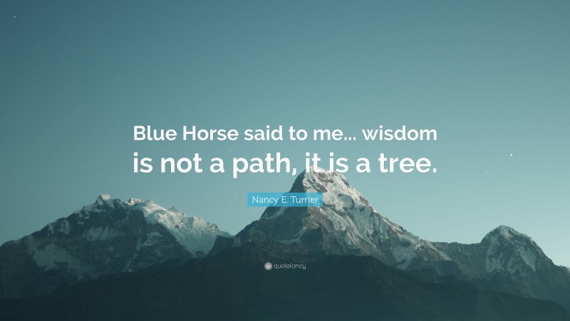 Nancy E. Turner Quote: “Blue Horse said to me... wisdom is not a path, it is a tree.”