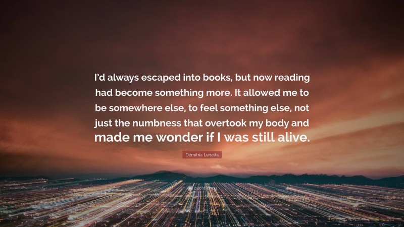 Demitria Lunetta Quote: “I’d always escaped into books, but now reading had become something more. It allowed me to be somewhere else, to feel something else, not just the numbness that overtook my body and made me wonder if I was still alive.”