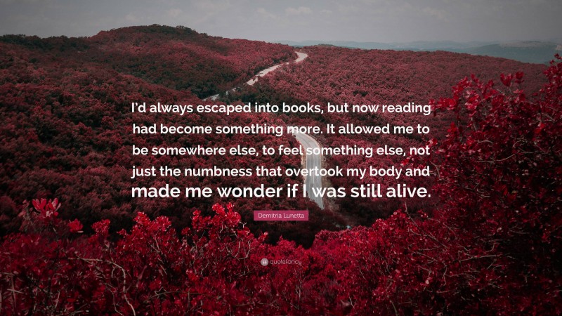 Demitria Lunetta Quote: “I’d always escaped into books, but now reading had become something more. It allowed me to be somewhere else, to feel something else, not just the numbness that overtook my body and made me wonder if I was still alive.”