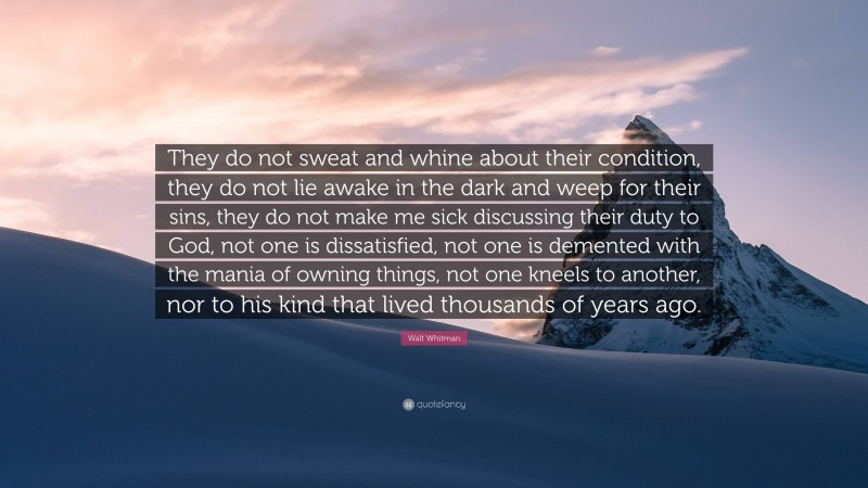 Walt Whitman Quote: “They do not sweat and whine about their condition, they do not lie awake in the dark and weep for their sins, they do not make me sick discussing their duty to God, not one is dissatisfied, not one is demented with the mania of owning things, not one kneels to another, nor to his kind that lived thousands of years ago.”