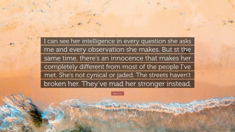 Marie Lu Quote: “I can see her intelligence in every question she asks me and every observation she makes. But st the same time, there’s an innocence that makes her completely different from most of the people I’ve met. She’s not cynical or jaded. The streets haven’t broken her. They’ve mad her stronger instead.”