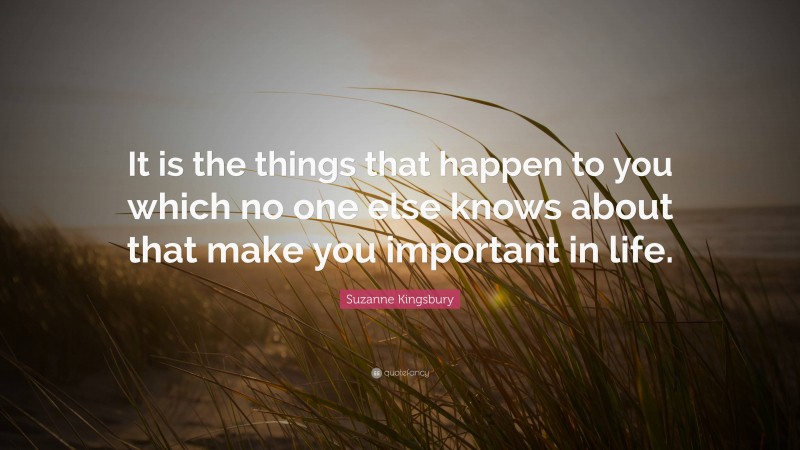 Suzanne Kingsbury Quote: “It is the things that happen to you which no one else knows about that make you important in life.”