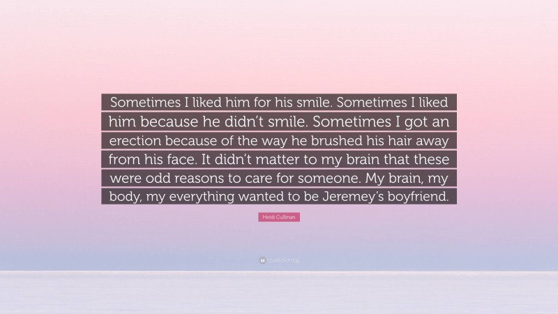 Heidi Cullinan Quote: “Sometimes I liked him for his smile. Sometimes I liked him because he didn’t smile. Sometimes I got an erection because of the way he brushed his hair away from his face. It didn’t matter to my brain that these were odd reasons to care for someone. My brain, my body, my everything wanted to be Jeremey’s boyfriend.”