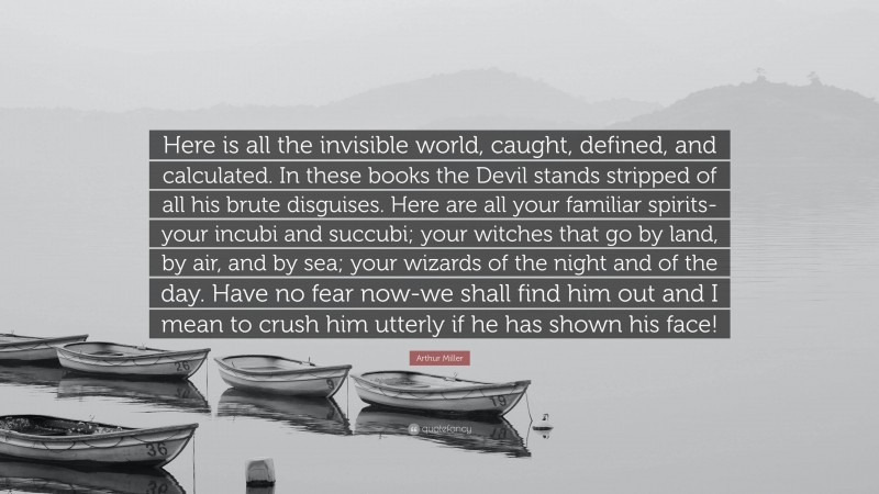 Arthur Miller Quote: “Here is all the invisible world, caught, defined, and calculated. In these books the Devil stands stripped of all his brute disguises. Here are all your familiar spirits-your incubi and succubi; your witches that go by land, by air, and by sea; your wizards of the night and of the day. Have no fear now-we shall find him out and I mean to crush him utterly if he has shown his face!”