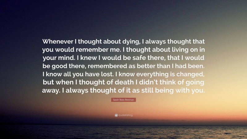 Sarah Rees Brennan Quote: “Whenever I thought about dying, I always thought that you would remember me. I thought about living on in your mind. I knew I would be safe there, that I would be good there, remembered as better than I had been. I know all you have lost. I know everything is changed, but when I thought of death I didn’t think of going away. I always thought of it as still being with you.”