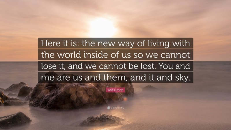 Ada Limon Quote: “Here it is: the new way of living with the world inside of us so we cannot lose it, and we cannot be lost. You and me are us and them, and it and sky.”