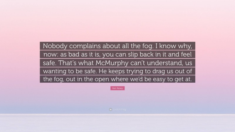 Ken Kesey Quote: “Nobody complains about all the fog. I know why, now: as bad as it is, you can slip back in it and feel safe. That’s what McMurphy can’t understand, us wanting to be safe. He keeps trying to drag us out of the fog, out in the open where we’d be easy to get at.”