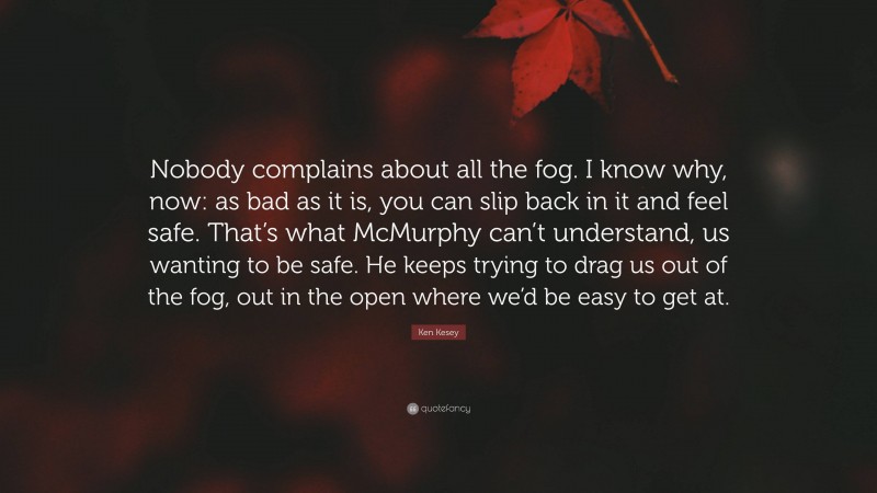 Ken Kesey Quote: “Nobody complains about all the fog. I know why, now: as bad as it is, you can slip back in it and feel safe. That’s what McMurphy can’t understand, us wanting to be safe. He keeps trying to drag us out of the fog, out in the open where we’d be easy to get at.”