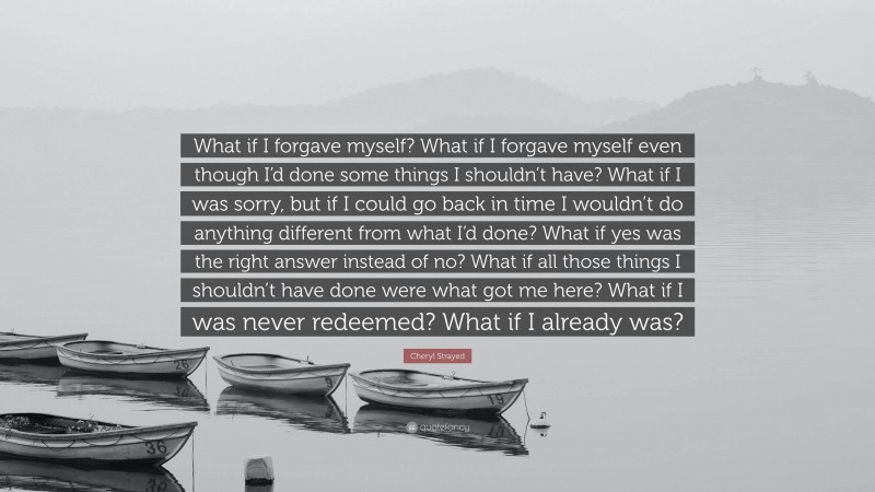 Cheryl Strayed Quote: “What if I forgave myself? What if I forgave myself even though I’d done some things I shouldn’t have? What if I was sorry, but if I could go back in time I wouldn’t do anything different from what I’d done? What if yes was the right answer instead of no? What if all those things I shouldn’t have done were what got me here? What if I was never redeemed? What if I already was?”