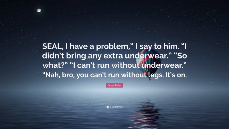 Jesse Itzler Quote: “SEAL, I have a problem,” I say to him. “I didn’t bring any extra underwear.” “So what?” “I can’t run without underwear.” “Nah, bro, you can’t run without legs. It’s on.”