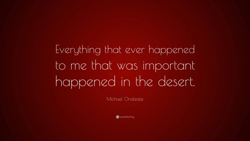 Michael Ondaatje Quote: “Everything that ever happened to me that was important happened in the desert.”