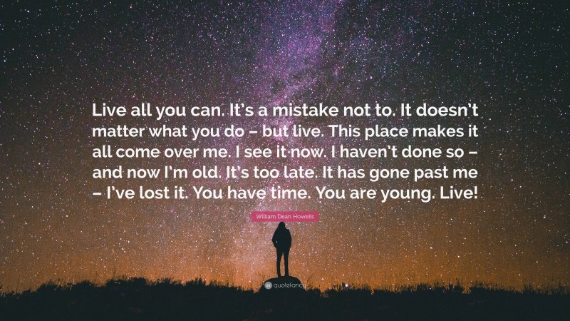 William Dean Howells Quote: “Live all you can. It’s a mistake not to. It doesn’t matter what you do – but live. This place makes it all come over me. I see it now. I haven’t done so – and now I’m old. It’s too late. It has gone past me – I’ve lost it. You have time. You are young. Live!”
