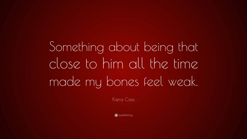 Kiera Cass Quote: “Something about being that close to him all the time made my bones feel weak.”