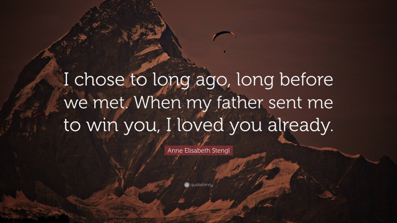 Anne Elisabeth Stengl Quote: “I chose to long ago, long before we met. When my father sent me to win you, I loved you already.”