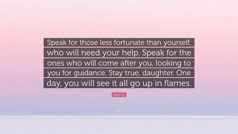 Marie Lu Quote: “Speak for those less fortunate than yourself, who will need your help. Speak for the ones who will come after you, looking to you for guidance. Stay true, daughter. One day, you will see it all go up in flames.”