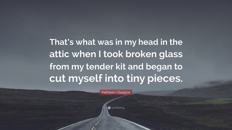 Kathleen Glasgow Quote: “That’s what was in my head in the attic when I took broken glass from my tender kit and began to cut myself into tiny pieces.”