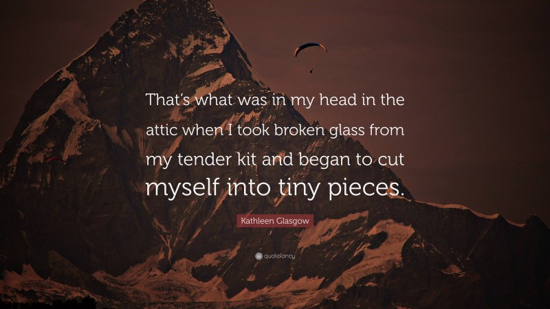 Kathleen Glasgow Quote: “That’s what was in my head in the attic when I took broken glass from my tender kit and began to cut myself into tiny pieces.”