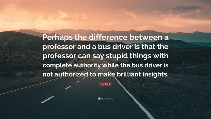 Les Back Quote: “Perhaps the difference between a professor and a bus driver is that the professor can say stupid things with complete authority while the bus driver is not authorized to make brilliant insights.”