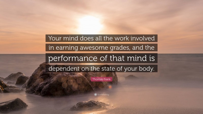 Thomas Frank Quote: “Your mind does all the work involved in earning awesome grades, and the performance of that mind is dependent on the state of your body.”