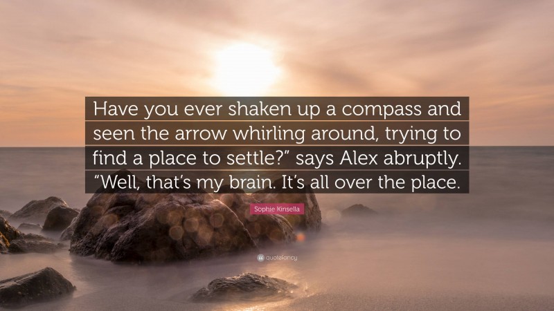 Sophie Kinsella Quote: “Have you ever shaken up a compass and seen the arrow whirling around, trying to find a place to settle?” says Alex abruptly. “Well, that’s my brain. It’s all over the place.”