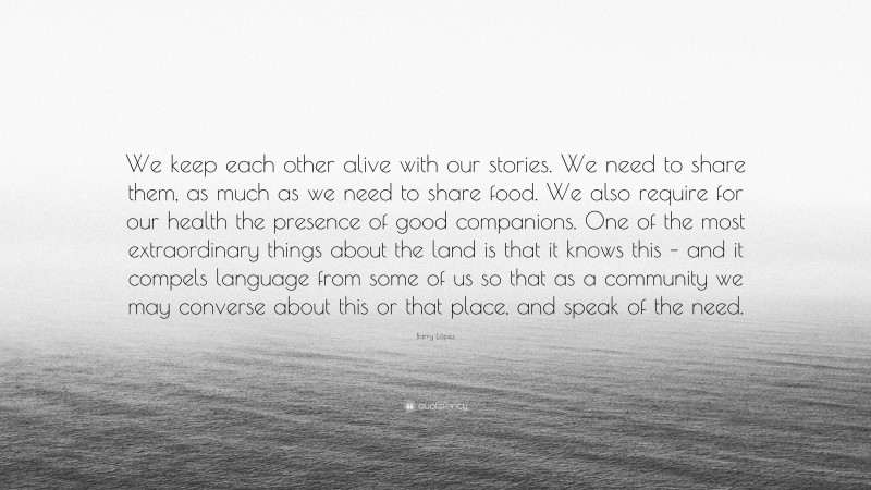 Barry López Quote: “We keep each other alive with our stories. We need to share them, as much as we need to share food. We also require for our health the presence of good companions. One of the most extraordinary things about the land is that it knows this – and it compels language from some of us so that as a community we may converse about this or that place, and speak of the need.”