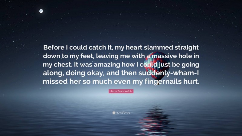 Jenna Evans Welch Quote: “Before I could catch it, my heart slammed straight down to my feet, leaving me with a massive hole in my chest. It was amazing how I could just be going along, doing okay, and then suddenly-wham-I missed her so much even my fingernails hurt.”