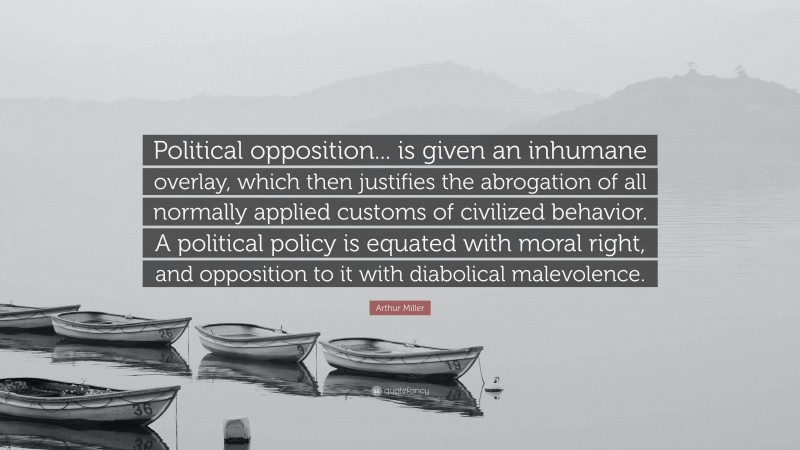 Arthur Miller Quote: “Political opposition... is given an inhumane overlay, which then justifies the abrogation of all normally applied customs of civilized behavior. A political policy is equated with moral right, and opposition to it with diabolical malevolence.”