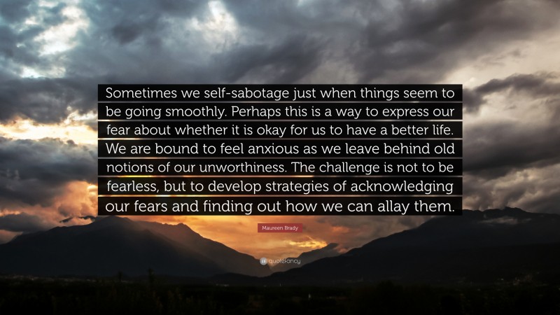 Maureen Brady Quote: “Sometimes we self-sabotage just when things seem to be going smoothly. Perhaps this is a way to express our fear about whether it is okay for us to have a better life. We are bound to feel anxious as we leave behind old notions of our unworthiness. The challenge is not to be fearless, but to develop strategies of acknowledging our fears and finding out how we can allay them.”