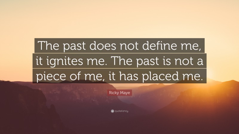 Ricky Maye Quote: “The past does not define me, it ignites me. The past is not a piece of me, it has placed me.”