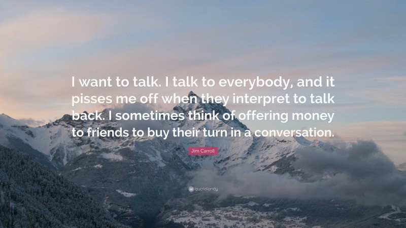 Jim Carroll Quote: “I want to talk. I talk to everybody, and it pisses me off when they interpret to talk back. I sometimes think of offering money to friends to buy their turn in a conversation.”