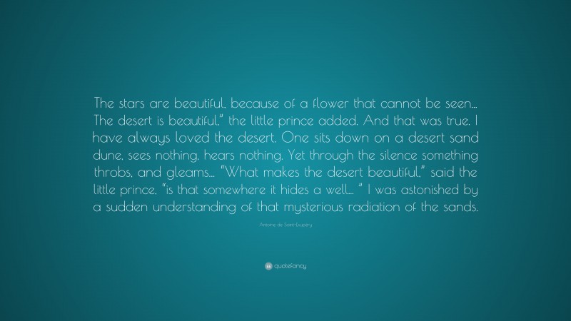 Antoine de Saint-Exupéry Quote: “The stars are beautiful, because of a flower that cannot be seen... The desert is beautiful,” the little prince added. And that was true. I have always loved the desert. One sits down on a desert sand dune, sees nothing, hears nothing. Yet through the silence something throbs, and gleams... “What makes the desert beautiful,” said the little prince, “is that somewhere it hides a well... ” I was astonished by a sudden understanding of that mysterious radiation of the sands.”