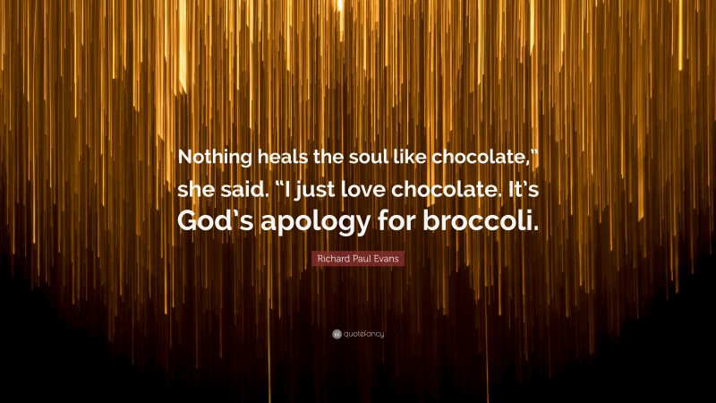 Richard Paul Evans Quote: “Nothing heals the soul like chocolate,” she said. “I just love chocolate. It’s God’s apology for broccoli.”