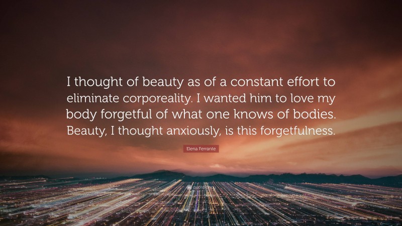 Elena Ferrante Quote: “I thought of beauty as of a constant effort to eliminate corporeality. I wanted him to love my body forgetful of what one knows of bodies. Beauty, I thought anxiously, is this forgetfulness.”
