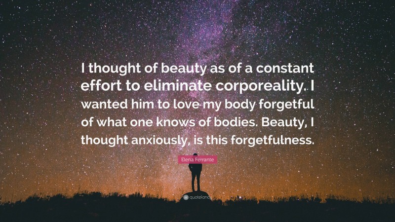 Elena Ferrante Quote: “I thought of beauty as of a constant effort to eliminate corporeality. I wanted him to love my body forgetful of what one knows of bodies. Beauty, I thought anxiously, is this forgetfulness.”