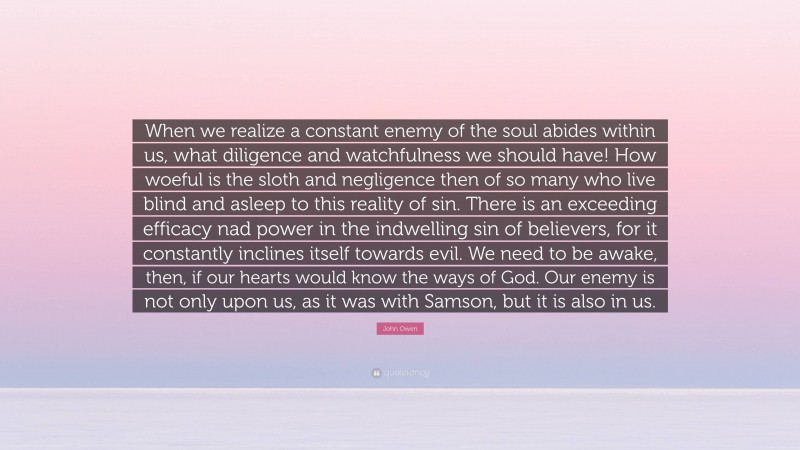 John Owen Quote: “When we realize a constant enemy of the soul abides within us, what diligence and watchfulness we should have! How woeful is the sloth and negligence then of so many who live blind and asleep to this reality of sin. There is an exceeding efficacy nad power in the indwelling sin of believers, for it constantly inclines itself towards evil. We need to be awake, then, if our hearts would know the ways of God. Our enemy is not only upon us, as it was with Samson, but it is also in us.”